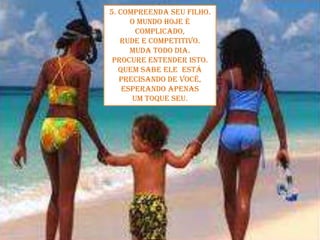 5. Compreenda seu filho.O mundo hoje é complicado, rude e competitivo. Muda todo dia. Procure entender isto.Quem sabe ele  está precisando de você, esperando apenas um toque seu.