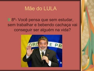 Mãe do LULA8º- Você pensa que sem estudar, sem trabalhar e bebendo cachaça vai conseguir ser alguém na vida? 