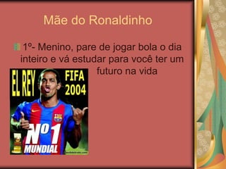 Mãe do Ronaldinho1º- Menino, pare de jogar bola o dia inteiro e vá estudar para você ter um                  futuro na vida 