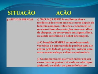 3. ATITUDES ERRADAS   1) NÃO FAÇA ISSO! As mulheres têm a
                      tendência de entrar em seus carros depois de
                      fazerem compras, refeições, e sentarem-se
                      no carro (fazendo anotações em seus talões
                      de cheques, ou escrevendo em alguma lista,
                      ou ainda conferindo o ticket de compra).

                      2) O bandido SEMPRE estará observando
                      você:Essa é a oportunidade perfeita para ele
                      entrar pelo lado do passageiro, colocar uma
                      arma na sua cabeça, e dizer a você onde ir.

                      3) No momento em que você entrar em seu
                      carro:trave as portas e vá embora, não fique
                      ajeitando o cabelo, ou passando batom...
 
