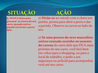 5. NUNCA deixe para         1) Dirija-se ao veículo com a chave em
procurar as chaves do seu   punho, pronta para abrir a porta e dar
carro, quando estiver
parada em frente a porta    a partida. Observe os carros ao lado do
dele.                       seu.

                            2) Se uma pessoa do sexo masculino
                            estiver sentado sozinho no assento
                            do carona do carro dele que FICA mais
                            próximo do seu carro, você fará bem
                            em voltar para o shopping, ou para o
                            local de trabalho, e pedir a um
                            segurança ou policial para acompanhar
                            você até seu carro.
 