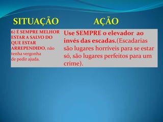 6) É SEMPRE MELHOR   Use SEMPRE o elevador ao
ESTAR A SALVO DO
QUE ESTAR            invés das escadas.(Escadarias
ARREPENDIDO, não     são lugares horríveis para se estar
tenha vergonha
de pedir ajuda.
                     só, são lugares perfeitos para um
                     crime).
 