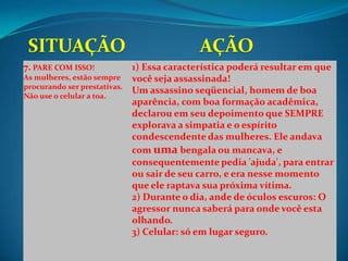 7. PARE COM ISSO!             1) Essa característica poderá resultar em que
As mulheres, estão sempre     você seja assassinada!
procurando ser prestativas.
                              Um assassino seqüencial, homem de boa
Não use o celular a toa.
                              aparência, com boa formação acadêmica,
                              declarou em seu depoimento que SEMPRE
                              explorava a simpatia e o espírito
                              condescendente das mulheres. Ele andava
                              com uma bengala ou mancava, e
                              consequentemente pedia 'ajuda', para entrar
                              ou sair de seu carro, e era nesse momento
                              que ele raptava sua próxima vítima.
                              2) Durante o dia, ande de óculos escuros: O
                              agressor nunca saberá para onde você esta
                              olhando.
                              3) Celular: só em lugar seguro.
 