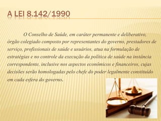 A LEI 8.142/1990
O Conselho de Saúde, em caráter permanente e deliberativo,
órgão colegiado composto por representantes do governo, prestadores de
serviço, profissionais de saúde e usuários, atua na formulação de
estratégias e no controle da execução da política de saúde na instância
correspondente, inclusive nos aspectos econômicos e financeiros, cujas
decisões serão homologadas pelo chefe do poder legalmente constituído
em cada esfera do governo.
 