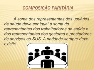 COMPOSIÇÃO PARITÁRIA
A soma dos representantes dos usuários
de saúde deve ser igual à soma do
representantes dos trabalhadores de saúde e
dos representantes dos gestores e prestadores
de serviços ao SUS. A paridade sempre deve
existir!
 