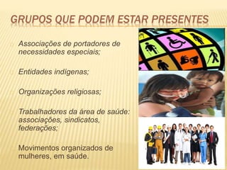 GRUPOS QUE PODEM ESTAR PRESENTES
Associações de portadores de
necessidades especiais;
Entidades indígenas;
Organizações religiosas;
Trabalhadores da área de saúde:
associações, sindicatos,
federações;
Movimentos organizados de
mulheres, em saúde.
 