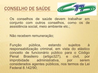 CONSELHO DE SAÚDE
Os conselhos de saúde devem trabalhar em
conjunto com outros conselhos, como os de
assistência social, meio ambiente etc.;
Não recebem remuneração;
Função pública, estando sujeitos à
responsabilização criminal, em vista do elástico
conceito de funcionário público para o Código
Penal Brasileiro (artigo327), e civil, por
improbidade administrativa, por serem
considerados agentes públicos, nos termos da Lei
Federal 8.142/90;
 