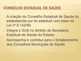 CONSELHO ESTADUAL DE SAÚDE
A criação do Conselho Estadual de Saúde foi
estabelecida por lei estadual com base na
Lei nº 8.142/90.
Integra o SUS no âmbito da Secretaria
Estadual de Saúde do Estado;
Acompanha e contribui para o fortalecimento
dos Conselhos Municipais de Saúde.
 