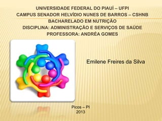 UNIVERSIDADE FEDERAL DO PIAUÍ – UFPI
CAMPUS SENADOR HELVÍDIO NUNES DE BARROS – CSHNB
BACHARELADO EM NUTRIÇÃO
DISCIPLINA: ADMINISTRAÇÃO E SERVIÇOS DE SAÚDE
PROFESSORA: ANDRÉA GOMES
Emilene Freires da Silva
Picos – PI
2013
 