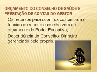 ORÇAMENTO DO CONSELHO DE SAÚDE E
PRESTAÇÃO DE CONTAS DO GESTOR
Os recursos para cobrir os custos para o
funcionamento do conselho vem do
orçamento do Poder Executivo;
Dependência do Conselho: Dinheiro
gerenciado pelo próprio.
 