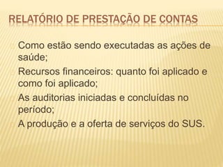 RELATÓRIO DE PRESTAÇÃO DE CONTAS
Como estão sendo executadas as ações de
saúde;
Recursos financeiros: quanto foi aplicado e
como foi aplicado;
As auditorias iniciadas e concluídas no
período;
A produção e a oferta de serviços do SUS.
 