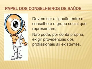 PAPEL DOS CONSELHEIROS DE SAÚDE
Devem ser a ligação entre o
conselho e o grupo social que
representam;
Não pode, por conta própria,
exigir providências dos
profissionais ali existentes.
 