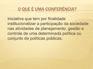 0 QUE É UMA CONFERÊNCIA?
Iniciativa que tem por finalidade
institucionalizar a participação da sociedade
nas atividades de planejamento, gestão e
controle de uma determinada política ou
conjunto de políticas públicas.
 