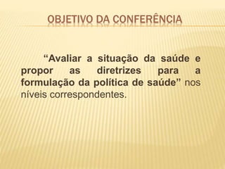 OBJETIVO DA CONFERÊNCIA
“Avaliar a situação da saúde e
propor as diretrizes para a
formulação da política de saúde” nos
níveis correspondentes.
 