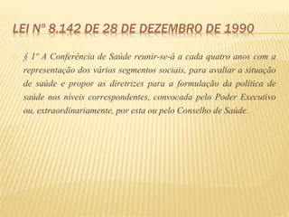 LEI Nº 8.142 DE 28 DE DEZEMBRO DE 1990
§ 1º A Conferência de Saúde reunir-se-á a cada quatro anos com a
representação dos vários segmentos sociais, para avaliar a situação
de saúde e propor as diretrizes para a formulação da política de
saúde nos níveis correspondentes, convocada pelo Poder Executivo
ou, extraordinariamente, por esta ou pelo Conselho de Saúde.
 