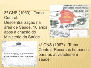 3ª CNS (1963) - Tema
Central:
Descentralização na
área de Saúde. 10 anos
após a criação do
Ministério da Saúde
4ª CNS (1967) - Tema
Central: Recursos humanos
para as atividades em
saúde.
 