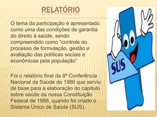 O tema da participação é apresentado
como uma das condições de garantia
do direito à saúde, sendo
compreendido como “controle do
processo de formulação, gestão e
avaliação das políticas sociais e
econômicas pela população”
Foi o relatório final da 8ª Conferência
Nacional de Saúde de 1986 que serviu
de base para a elaboração do capítulo
sobre saúde da nossa Constituição
Federal de 1988, quando foi criado o
Sistema Único de Saúde (SUS).
RELATÓRIO
 