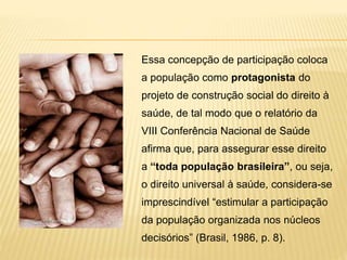 Essa concepção de participação coloca
a população como protagonista do
projeto de construção social do direito à
saúde, de tal modo que o relatório da
VIII Conferência Nacional de Saúde
afirma que, para assegurar esse direito
a “toda população brasileira”, ou seja,
o direito universal à saúde, considera-se
imprescindível “estimular a participação
da população organizada nos núcleos
decisórios” (Brasil, 1986, p. 8).
 