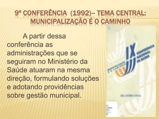 9ª CONFERÊNCIA (1992)– TEMA CENTRAL:
MUNICIPALIZAÇÃO É O CAMINHO
A partir dessa
conferência as
administrações que se
seguiram no Ministério da
Saúde atuaram na mesma
direção, formulando soluções
e adotando providências
sobre gestão municipal.
 