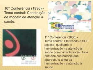 10ª Conferência (1996) -
Tema central: Construção
de modelo de atenção à
saúde.
11ª Conferência (2000) -
Tema central: Efetivando o SUS:
acesso, qualidade e
humanização na atenção à
saúde com controle social. foi a
primeira conferência que
apareceu o tema da
humanização na atenção à
saúde.
 
