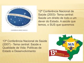 12ª Conferência Nacional de
Saúde (2003)- Tema central:
Saúde um direito de todo e um
dever do Estado. A saúde que
temos, o SUS que queremos
13ª Conferência Nacional de Saúde
(2007) - Tema central: Saúde e
Qualidade de Vida: Políticas de
Estado e Desenvolvimento
 