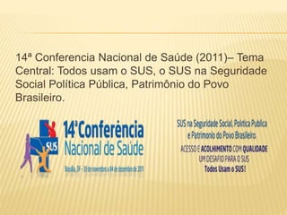 14ª Conferencia Nacional de Saúde (2011)– Tema
Central: Todos usam o SUS, o SUS na Seguridade
Social Política Pública, Patrimônio do Povo
Brasileiro.
 