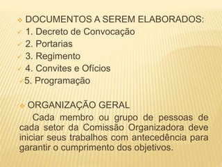 DOCUMENTOS A SEREM ELABORADOS:
 1. Decreto de Convocação
 2. Portarias
 3. Regimento
 4. Convites e Ofícios
5. Programação
 ORGANIZAÇÃO GERAL
Cada membro ou grupo de pessoas de
cada setor da Comissão Organizadora deve
iniciar seus trabalhos com antecedência para
garantir o cumprimento dos objetivos.
 