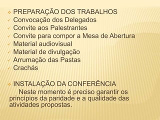  PREPARAÇÃO DOS TRABALHOS
 Convocação dos Delegados
 Convite aos Palestrantes
 Convite para compor a Mesa de Abertura
 Material audiovisual
 Material de divulgação
 Arrumação das Pastas
 Crachás
 INSTALAÇÃO DA CONFERÊNCIA
Neste momento é preciso garantir os
princípios da paridade e a qualidade das
atividades propostas.
 