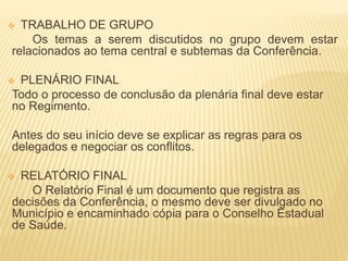  TRABALHO DE GRUPO
Os temas a serem discutidos no grupo devem estar
relacionados ao tema central e subtemas da Conferência.
 PLENÁRIO FINAL
Todo o processo de conclusão da plenária final deve estar
no Regimento.
Antes do seu início deve se explicar as regras para os
delegados e negociar os conflitos.
 RELATÓRIO FINAL
O Relatório Final é um documento que registra as
decisões da Conferência, o mesmo deve ser divulgado no
Município e encaminhado cópia para o Conselho Estadual
de Saúde.
 