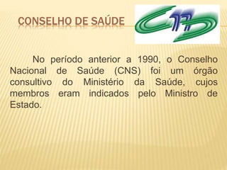 CONSELHO DE SAÚDE
No período anterior a 1990, o Conselho
Nacional de Saúde (CNS) foi um órgão
consultivo do Ministério da Saúde, cujos
membros eram indicados pelo Ministro de
Estado.
 