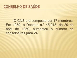 CONSELHO DE SAÚDE
O CNS era composto por 17 membros.
Em 1959, o Decreto n.° 45.913, de 29 de
abril de 1959, aumentou o número de
conselheiros para 24.
 