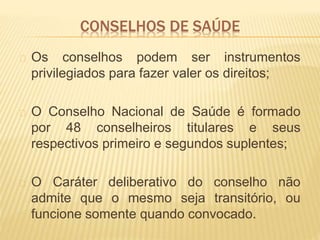 CONSELHOS DE SAÚDE
Os conselhos podem ser instrumentos
privilegiados para fazer valer os direitos;
O Conselho Nacional de Saúde é formado
por 48 conselheiros titulares e seus
respectivos primeiro e segundos suplentes;
O Caráter deliberativo do conselho não
admite que o mesmo seja transitório, ou
funcione somente quando convocado.
 