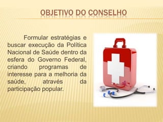 OBJETIVO DO CONSELHO
Formular estratégias e
buscar execução da Política
Nacional de Saúde dentro da
esfera do Governo Federal,
criando programas de
interesse para a melhoria da
saúde, através da
participação popular.
 
