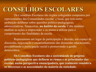 CONSELHOS ESCOLARES Os Conselhos Escolares são órgãos colegiados compostos por representantes das Comunidades escolar  e local, que tem como atribuição deliberar sobre questões politico-pedagógicas, administrativas, financeiras,  no âmbito da escola.  Cabe também analisar as ações a empreender e os meios a utilizar para o cumprimento das finalidades da escola. Representam um lugar de participação e decisão, um espaço de discussão, negociação e encaminhamento das demandas educacionais, possibilitando a participação social e promovendo a gestão democrática. Os Conselhos Escolares são o sustentáculo de projetos políticos-pedagógicos que definem os rumos e as prioridades das escolas, numa perspectiva emancipadora, que realmente considera os interesses e as necessidades da maioria da sociedade. 