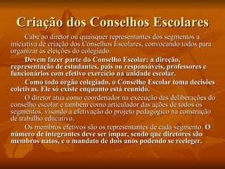 Criação dos Conselhos Escolares Cabe ao diretor ou quaisquer representantes dos segmentos a iniciativa de criação dos Conselhos Escolares, convocando todos para organizar as eleições do colegiado. Devem fazer parte do Conselho Escolar: a direção, representação de estudantes, pais ou responsáveis, professores e funcionários com efetivo exercício na unidade escolar. Como todo órgão colegiado, o Conselho Escolar toma decisões coletivas. Ele só existe enquanto está reunido. O diretor atua como coordenador na execução das deliberações do conselho escolar e também como articulador das ações de todos os segmentos, visando a efetivação do projeto pedagógico na construção de trabalho educativo. Os membros efetivos são os representantes de cada segmento.  O número de integrantes deve ser ímpar, sendo que diretores são membros natos, e o mandato de dois anos podendo se reeleger. 