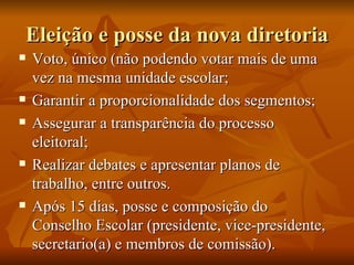 Eleição e posse da nova diretoria Voto, único (não podendo votar mais de uma vez na mesma unidade escolar; Garantir a proporcionalidade dos segmentos; Assegurar a transparência do processo eleitoral; Realizar debates e apresentar planos de trabalho, entre outros. Após 15 dias, posse e composição do Conselho Escolar (presidente, vice-presidente, secretario(a) e membros de comissão).  