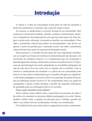 12
Introdução
A cultura e o saber da comunidade fazem parte da vida do estudante a
ponto de constituírem a educação com a qual ele chega à escola.
As crianças, os adolescentes e os jovens formam-se na comunidade. Nela
produzem e desenvolvem hábitos, atitudes, sentidos, conhecimentos, destre-
zas e competências. Essa educação fez com que eles sejam quem são. Eles che-
gam à escola com a educação vivenciada na família e na comunidade. O seu
saber e patrimônio cultural não podem ser desrespeitados, nem devem ser
apenas o ponto de partida para a educação escolar. Seu saber e patrimônio
cultural devem fazer parte do processo da formação escolar.
Nesse processo, o Conselho Escolar pode dar uma importante contribui-
ção ao cumprir sua função de instância de democratização da educação e de
construção da cidadania (Caderno 1); é fundamental que ele acompanhe a
aprendizagem das crianças, adolescentes e jovens na escola (Caderno 2). O pro-
cesso de aprendizagem fica muito prejudicado se no trabalho pedagógico da
sala de aula não se leva em conta, não se respeita, não se trabalha e não se
valoriza o conhecimento do estudante e a cultura de sua comunidade (este
Caderno 3). Para tanto é fundamental que o Conselho zele pelo uso significati-
vo do tempo pedagógico na escola (Caderno 4) e participe da gestão democrá-
tica da instituição escolar (Caderno 5). No cumprimento desse seu papel de
acompanhar e apoiar, avaliar, fiscalizar e decidir são sugeridos indicadores
de qualidade para sua orientação (Caderno de consulta).
O que vamos encontrar neste caderno?
Neste caderno vamos refletir sobre a importância da presença do saber e
da cultura do estudante no processo didático-pedagógico da escola. Vamos,
também, refletir sobre a negação da educação para o cidadão, quando seu
saber e sua cultura não são reconhecidos e levados em consideração.
O Conselho Escolar, que reúne todos os segmentos da escola e representan-
 