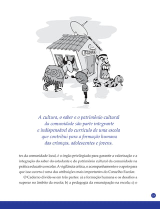 13
A cultura, o saber e o patrimônio cultural
da comunidade são parte integrante
e indispensável do currículo de uma escola
que contribui para a formação humana
das crianças, adolescentes e jovens.
tes da comunidade local, é o órgão privilegiado para garantir a valorização e a
integração do saber do estudante e do patrimônio cultural da comunidade na
prática educativa escolar. A vigilância crítica, o acompanhamento e o apoio para
que isso ocorra é uma das atribuições mais importantes do Conselho Escolar.
O Caderno divide-se em três partes: a) a formação humana e os desafios a
superar no âmbito da escola; b) a pedagogia da emancipação na escola; c) o
 