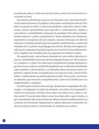 14
encontro dos saberes. Cada uma das três partes conclui com uma história re-
lacionada ao tema.
Na primeira, abordamos o processo de educação como a produção históri-
ca da existência humana. O respeito é a base para a socialização cultural. Fun-
dado no respeito ao saber e à cultura do estudante, o educador cultiva as dife-
renças, criando oportunidades para expandir os conhecimentos, ampliar a
convivência e a sensibilidade na formação do estudante. Para educar é funda-
mental respeitar e acolher características e ritmos diferentes dos estudantes.
Apontamos conseqüências do não-respeito e da não-valorização do saber do
estudante. A prática educativa que não respeita o conhecimento e a cultura do
estudante leva a práticas da pedagogia da exclusão. Identificamos alguns de-
safios para a superação de práticas que levam à exclusão. Essas práticas mere-
cem a vigilância do Conselho para sua superação no cotidiano escolar.
Na segunda parte, apresentamos elementos de uma prática educativa in-
clusiva, contribuindo no processo de emancipação das pessoas. Nesse proces-
so, o respeito e o cultivo das diferenças é fundamental, porque oportuniza e
garante acesso a todos no sentido de possibilitar que as diferentes habilidades
sejam apoiadas e desenvolvidas e as diferentes formas de pensar sejam res-
peitadas e desenvolvidas. Exemplificamos esse processo com a forma de tra-
balhar o conhecimento na prática educativa escolar. Nessa parte, encontram-
se elementos que merecem acompanhamento e apoio do Conselho para sua
implementação e ampliação.
Na última parte constam elementos que demonstram a importância da valo-
rização e da integração do saber do estudante e da cultura da comunidade e
indicam-se pistas para o encontro desse saber e da cultura com o saber e a cul-
tura escolar. O encontro dos saberes ocorre na relação entre o que se ensina e o
que o estudante já sabe. Esse encontro de saberes ocorre no respeito mútuo e no
confronto da diversidade. Respeitando os saberes diferentes, construídos nas
diversas relações sociais, e confrontando-os, ampliam-se os saberes.
 