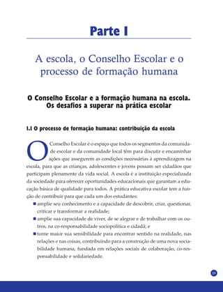 15
Parte I
A escola, o Conselho Escolar e o
processo de formação humana
O Conselho Escolar e a formação humana na escola.
Os desafios a superar na prática escolar
1.1 O processo de formação humana: contribuição da escola
O
Conselho Escolar é o espaço que todos os segmentos da comunida-
de escolar e da comunidade local têm para discutir e encaminhar
ações que assegurem as condições necessárias à aprendizagem na
escola, para que as crianças, adolescentes e jovens possam ser cidadãos que
participam plenamente da vida social. A escola é a instituição especializada
da sociedade para oferecer oportunidades educacionais que garantam a edu-
cação básica de qualidade para todos. A prática educativa escolar tem a fun-
ção de contribuir para que cada um dos estudantes:
amplie seu conhecimento e a capacidade de descobrir, criar, questionar,
criticar e transformar a realidade;
amplie sua capacidade de viver, de se alegrar e de trabalhar com os ou-
tros, na co-responsabilidade sociopolítica e cidadã; e
torne maior sua sensibilidade para encontrar sentido na realidade, nas
relações e nas coisas, contribuindo para a construção de uma nova socia-
bilidade humana, fundada em relações sociais de colaboração, co-res-
ponsabilidade e solidariedade.
 
