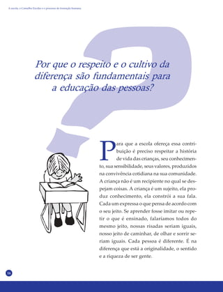 16
Por que o respeito e o cultivo da
diferença são fundamentais para
a educação das pessoas?
P
ara que a escola ofereça essa contri-
buição é preciso respeitar a história
de vida das crianças, seu conhecimen-
to, sua sensibilidade, seus valores, produzidos
na convivência cotidiana na sua comunidade.
A criança não é um recipiente no qual se des-
pejam coisas. A criança é um sujeito, ela pro-
duz conhecimento, ela constrói a sua fala.
Cada um expressa o que pensa de acordo com
o seu jeito. Se aprender fosse imitar ou repe-
tir o que é ensinado, falaríamos todos do
mesmo jeito, nossas risadas seriam iguais,
nosso jeito de caminhar, de olhar e sorrir se-
riam iguais. Cada pessoa é diferente. É na
diferença que está a originalidade, o sentido
e a riqueza de ser gente.
A escola, o Conselho Escolar e o processo de formação humana
 