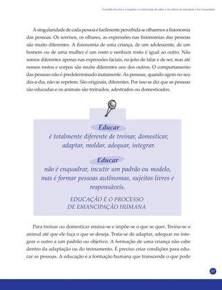 17
Asingularidadedecadapessoaéfacilmentepercebidaseolharmosafisionomia
das pessoas. Os sorrisos, os olhares, as expressões nas fisionomias das pessoas
são muito diferentes. A fisionomia de uma criança, de um adolescente, de um
homem ou de uma mulher é um rosto e nenhum rosto é igual ao outro. Não
somos diferentes apenas nas expressões faciais, no jeito de falar e de ser, mas até
nossos rostos e corpos são muito diferentes uns dos outros. O comportamento
das pessoas não é predeterminado inatamente. As pessoas, quando agem no seu
dia-a-dia, não se repetem. São originais, diferentes. Por isso se diz que as pessoas
são educadas e os animais são treinados, adestrados ou domesticados.
EDUCAÇÃO É O PROCESSO
DE EMANCIPAÇÃO HUMANA
Para treinar ou domesticar ensina-se e impõe-se o que se quer. Treina-se o
animal até que ele faça o que se deseja. Trata-se de adaptar, adequar ou inte-
grar o outro a um padrão ou objetivo. A formação de uma criança não cabe
dentro da adaptação ou do treinamento. É preciso criar condições para edu-
car as pessoas. A educação é a formação humana que transcende o que pode
Educar
é totalmente diferente de treinar, domesticar,
adaptar, moldar, adequar, integrar.
Educar
não é enquadrar, incutir um padrão ou modelo,
mas é formar pessoas autônomas, sujeitos livres e
responsáveis.
Conselho Escolar e o respeito e a valorização do saber e da cultura do estudante e da comunidade
 