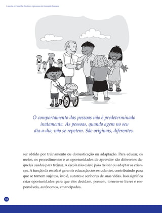 18
O comportamento das pessoas não é predeterminado
inatamente. As pessoas, quando agem no seu
dia-a-dia, não se repetem. São originais, diferentes.
ser obtido por treinamento ou domesticação ou adaptação. Para educar, os
meios, os procedimentos e as oportunidades de aprender são diferentes da-
queles usados para treinar. A escola não existe para treinar ou adaptar as crian-
ças. A função da escola é garantir educação aos estudantes, contribuindo para
que se tornem sujeitos, isto é, autores e senhores de suas vidas. Isso significa
criar oportunidades para que eles decidam, pensem, tornem-se livres e res-
ponsáveis, autônomos, emancipados.
A escola, o Conselho Escolar e o processo de formação humana
 