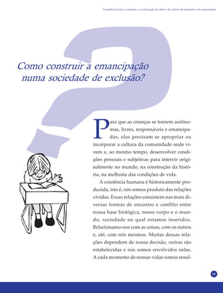19
Como construir a emancipação
numa sociedade de exclusão?
P
ara que as crianças se tornem autôno-
mas, livres, responsáveis e emancipa-
das, elas precisam se apropriar ou
incorporar a cultura da comunidade onde vi-
vem e, ao mesmo tempo, desenvolver condi-
ções pessoais e subjetivas para intervir origi-
nalmente no mundo, na construção da histó-
ria, na melhoria das condições de vida.
A existência humana é historicamente pro-
duzida, isto é, nós somos produto das relações
vividas. Essas relações consistem nas mais di-
versas formas de encontro e conflito entre
nossa base biológica, nosso corpo e o mun-
do, sociedade na qual estamos inseridos.
Relacionamo-nos com as coisas, com os outros
e, até, com nós mesmos. Muitas dessas rela-
ções dependem de nossa decisão, outras são
estabelecidas e nós somos envolvidos nelas.
A cada momento de nossas vidas somos resul-
Conselho Escolar e o respeito e a valorização do saber e da cultura do estudante e da comunidade
 