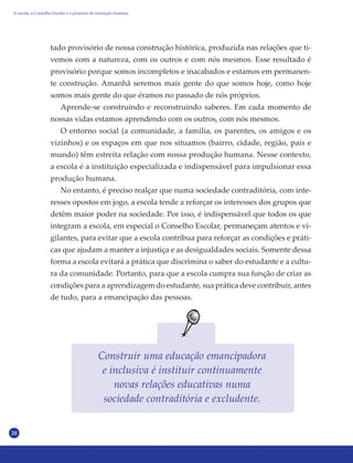 20
tado provisório de nossa construção histórica, produzida nas relações que ti-
vemos com a natureza, com os outros e com nós mesmos. Esse resultado é
provisório porque somos incompletos e inacabados e estamos em permanen-
te construção. Amanhã seremos mais gente do que somos hoje, como hoje
somos mais gente do que éramos no passado de nós próprios.
Aprende-se construindo e reconstruindo saberes. Em cada momento de
nossas vidas estamos aprendendo com os outros, com nós mesmos.
O entorno social (a comunidade, a família, os parentes, os amigos e os
vizinhos) e os espaços em que nos situamos (bairro, cidade, região, país e
mundo) têm estreita relação com nossa produção humana. Nesse contexto,
a escola é a instituição especializada e indispensável para impulsionar essa
produção humana.
No entanto, é preciso realçar que numa sociedade contraditória, com inte-
resses opostos em jogo, a escola tende a reforçar os interesses dos grupos que
detêm maior poder na sociedade. Por isso, é indispensável que todos os que
integram a escola, em especial o Conselho Escolar, permaneçam atentos e vi-
gilantes, para evitar que a escola contribua para reforçar as condições e práti-
cas que ajudam a manter a injustiça e as desigualdades sociais. Somente dessa
forma a escola evitará a prática que discrimina o saber do estudante e a cultu-
ra da comunidade. Portanto, para que a escola cumpra sua função de criar as
condições para a aprendizagem do estudante, sua prática deve contribuir, antes
de tudo, para a emancipação das pessoas.
Construir uma educação emancipadora
e inclusiva é instituir continuamente
novas relações educativas numa
sociedade contraditória e excludente.
A escola, o Conselho Escolar e o processo de formação humana
 
