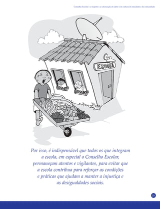 21
Por isso, é indispensável que todos os que integram
a escola, em especial o Conselho Escolar,
permaneçam atentos e vigilantes, para evitar que
a escola contribua para reforçar as condições
e práticas que ajudam a manter a injustiça e
as desigualdades sociais.
Conselho Escolar e o respeito e a valorização do saber e da cultura do estudante e da comunidade
 