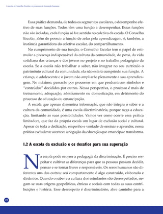 22
1.2 A escola da exclusão e os desafios para sua superação
N
a escola pode ocorrer a pedagogia da discriminação. É preciso res-
peitar e cultivar as diferenças para que as pessoas possam decidir,
pensar e se tornar livres e responsáveis. Os seres humanos são di-
ferentes uns dos outros; seu comportamento é algo construído, elaborado e
dinâmico. Quando o saber e a cultura dos estudantes são desrespeitados, ne-
gam-se suas origens geopolíticas, étnicas e sociais com todas as suas contri-
buições e história. Esse desrespeito é discriminatório, abre caminho para a
Essa prática demanda, de todos os segmentos escolares, o desempenho efe-
tivo de suas funções. Todos têm uma função a desempenhar. Essas funções
não são isoladas, cada função só faz sentido no coletivo da escola. O Conselho
Escolar, além de possuir a função de zelar pela aprendizagem, é, também, a
instância garantidora do coletivo escolar, do compartilhamento.
No cumprimento de sua função, o Conselho Escolar tem o papel de esti-
mular a presença indispensável da cultura da comunidade, do povo, da vida
cotidiana das crianças e dos jovens no projeto e no trabalho pedagógico da
escola. Se a escola não trabalhar o saber, não integrar no seu currículo o
patrimônio cultural da comunidade, ela não estará cumprindo sua função. A
criança, o adolescente e o jovem não ampliarão plenamente a sua aprendiza-
gem. No máximo, passarão por processos em que predominam símbolos e
“conteúdos” decididos por outros. Nessa perspectiva, o processo é mais de
treinamento, adequação, adestramento ou domesticação, em detrimento do
processo de educação ou emancipação.
A escola que apenas dissemina informação, que não integra o saber e a
cultura da comunidade, é uma escola discriminatória, porque nega a educa-
ção, limitando as suas possibilidades. Vamos ver como ocorre essa prática
limitadora, que faz da própria escola um lugar de exclusão social e cultural.
Apesar de toda a dedicação, empenho e vontade de ensinar e aprender, nessa
prática excludente acontece a negação da educação que emancipa e transforma.
A escola, o Conselho Escolar e o processo de formação humana
 