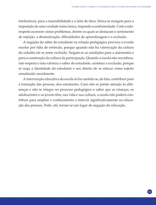 23
intolerância, para a insensibilidade e a falta de ética. Deixa-se margem para a
imposição de uma verdade como única, impondo a uniformidade. Com o não-
respeito ocorrem vários problemas, dentre os quais se destacam o sentimento
de rejeição, a desmotivação, dificuldades de aprendizagem e a exclusão.
A negação do saber do estudante na relação pedagógica provoca a evasão
escolar por falta de estímulo, porque quando não há valorização da cultura
do cidadão ele se sente excluído. Negam-se as condições para a autonomia e
para a construção da cultura da participação. Quando a escola não reconhece,
não respeita e não valoriza o saber do estudante, acontece a exclusão, porque
se nega a identidade do estudante e seu direito de se educar como sujeito
constituído socialmente.
A intervenção educativa da escola só faz sentido se, de fato, contribuir para
a formação das pessoas, dos estudantes. Caso não se preste atenção às dife-
renças e não se integre no processo pedagógico o saber que as crianças, os
adolescentes e os jovens têm, sua vida e sua cultura, a escola não poderá con-
tribuir para ampliar o conhecimento e intervir significativamente na educa-
ção das pessoas. Pode, até, tornar-se um lugar de negação da educação.
Conselho Escolar e o respeito e a valorização do saber e da cultura do estudante e da comunidade
 