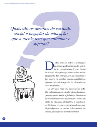 24
Quais são os desafios de exclusão
social e negação da educação
que a escola tem que enfrentar e
superar?
D
ados oficiais sobre a educação
apontam problemas muito sérios,
tanto quantitativos (como dados
relativos à não-presença e matrícula e à não-
progressão das crianças, dos adolescentes e
dos jovens na escola), quanto qualitativos
(como o baixo desempenho da educação es-
colar brasileira).
De um lado, nega-se a educação ao cida-
dão pelo não-acesso. Ainda há muitas crian-
ças sem acesso à educação básica. O número
de brasileiros que não freqüentam a escola em
idade de educação obrigatória é significati-
vo. Os dados revelam a precariedade das con-
dições objetivas de muitos e denunciam, in-
clusive, situações de trabalho infantil.
A escola, o Conselho Escolar e o processo de formação humana
 