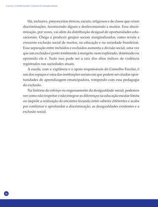 26
Há, inclusive, preconceitos étnicos, raciais, religiosos e de classe que criam
discriminações, favorecendo alguns e desfavorecendo a muitos. Essa discri-
minação, por vezes, vai além da distribuição desigual de oportunidades edu-
cacionais. Chega a produzir grupos sociais marginalizados, como revela a
crescente exclusão social de muitos, na educação e na sociedade brasileiras.
Essa separação entre incluídos e excluídos aumenta a divisão social, uma vez
que um excluído é posto totalmente à margem; nem explorado, dominado ou
oprimido ele é. Tudo isso pode ser a raiz dos altos índices de violência
registrados nas sociedades atuais.
A escola, com a vigilância e o apoio responsáveis do Conselho Escolar, é
um dos espaços e uma das instituições sociais em que podem ser criadas opor-
tunidades de aprendizagem emancipadora, rompendo com essa pedagogia
da exclusão.
Na história do reforço ou engessamento da desigualdade social, podemos
ver como não respeitar e não integrar as diferenças na educação escolar limita
ou impede a realização do encontro fecundo entre saberes diferentes e acaba
por confirmar e aprofundar a discriminação, as desigualdades existentes e a
exclusão social.
A escola, o Conselho Escolar e o processo de formação humana
 